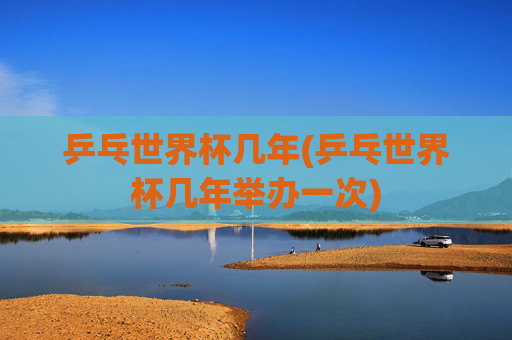 乒乓世界杯几年(乒乓世界杯几年举办一次)
