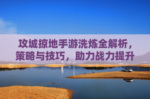 攻城掠地手游洗炼全解析，策略与技巧，助力战力提升新高度
