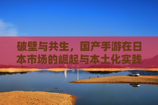 破壁与共生，国产手游在日本市场的崛起与本土化实践