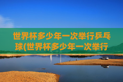 世界杯多少年一次举行乒乓球(世界杯多少年一次举行乒乓球比赛)