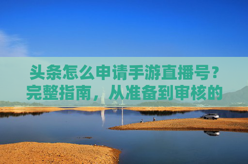 头条怎么申请手游直播号？完整指南，从准备到审核的全流程解析，头条手游直播号申请全流程指南，从准备到审核的详细步骤