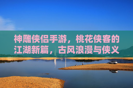 神雕侠侣手游,桃花侠客的江湖新篇,古风浪漫与侠义精神的完美融合