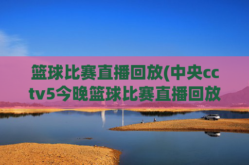 篮球比赛直播回放(中央cctv5今晚篮球比赛直播回放)