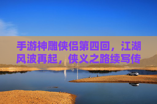 手游神雕侠侣第四回，江湖风波再起，侠义之路续写传奇，手游神雕侠侣第四回，江湖风波再起，侠义之路续写传奇