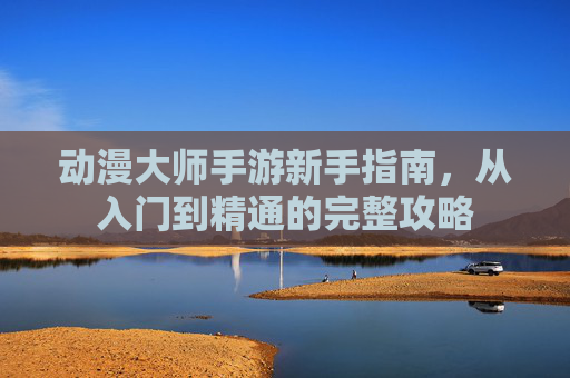 动漫大师手游新手指南,从入门到精通的完整攻略