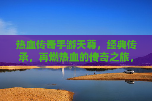热血传奇手游天尊,经典传承,再燃热血的传奇之旅,热血传奇手游天尊,经典传承,再燃热血的传奇之旅