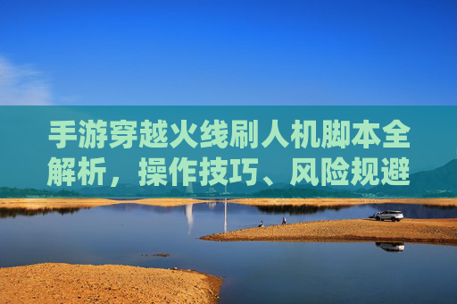 手游穿越火线刷人机脚本全解析,操作技巧、风险规避与合法替代方案