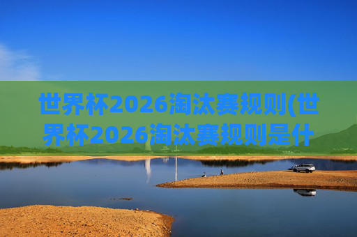 世界杯2026淘汰赛规则(世界杯2026淘汰赛规则是什么)