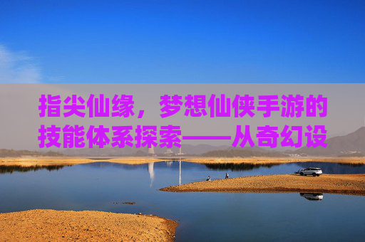 指尖仙缘，梦想仙侠手游的技能体系探索——从奇幻设定到沉浸式体验，指尖仙缘，梦想仙侠手游的技能体系探索——从奇幻设定到沉浸式体验
