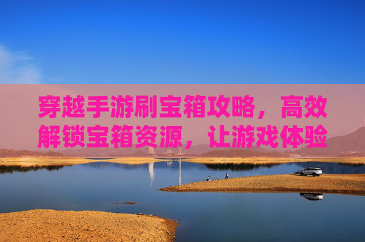 穿越手游刷宝箱攻略,高效解锁宝箱资源,让游戏体验更顺畅