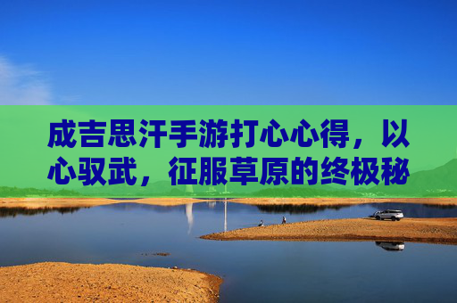 成吉思汗手游打心心得,以心驭武,征服草原的终极秘籍