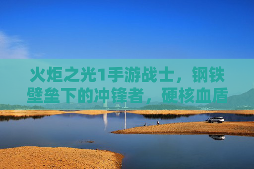 火炬之光1手游战士,钢铁壁垒下的冲锋者,硬核血盾的荣耀守护者