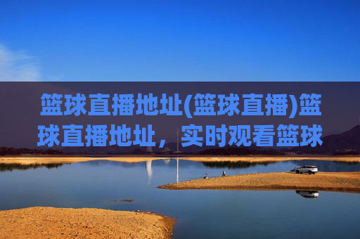 篮球直播地址(篮球直播)篮球直播地址,实时观看篮球比赛直播