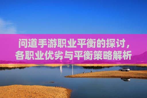 问道手游职业平衡的探讨,各职业优劣与平衡策略解析