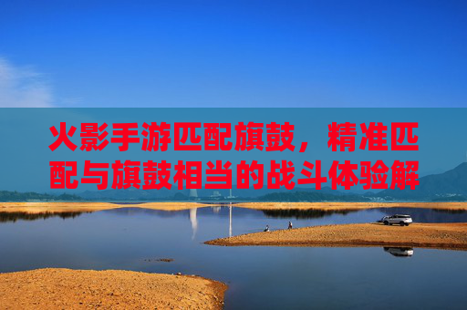 火影手游匹配旗鼓，精准匹配与旗鼓相当的战斗体验解析