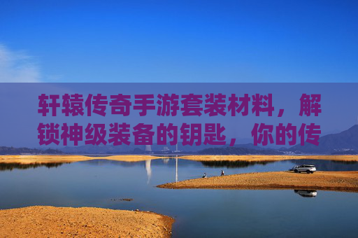 轩辕传奇手游套装材料，解锁神级装备的钥匙，你的传奇之路从这里开始，轩辕传奇套装材料，解锁神级装备的钥匙，传奇之路由此开启