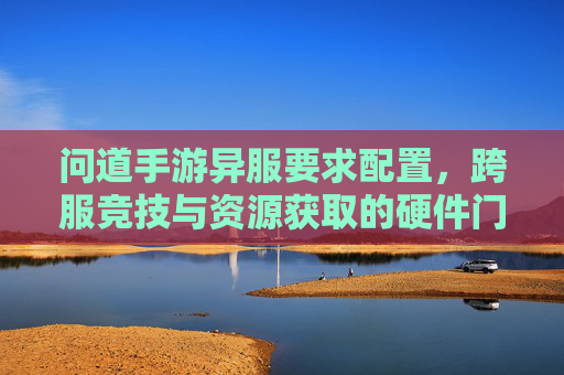 问道手游异服要求配置，跨服竞技与资源获取的硬件门槛，高配置玩家如何优化体验？