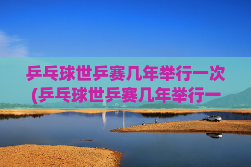 乒乓球世乒赛几年举行一次(乒乓球世乒赛几年举行一次)