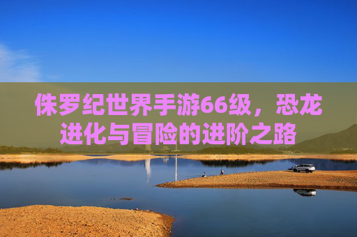 侏罗纪世界手游66级,恐龙进化与冒险的进阶之路