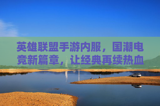 英雄联盟手游内服,国潮电竞新篇章,让经典再续热血
