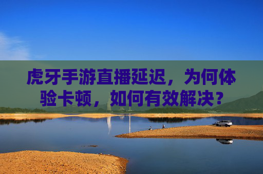 虎牙手游直播延迟,为何体验卡顿,如何有效解决?