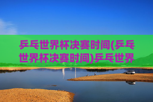 乒乓世界杯决赛时间(乒乓世界杯决赛时间)乒乓世界杯决赛时间(乒乓世界杯决赛时间)