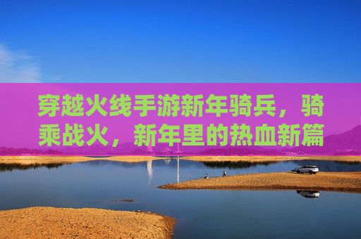 穿越火线手游新年骑兵,骑乘战火,新年里的热血新篇章,穿越火线手游新年骑兵,骑乘战火,热血新篇章开启