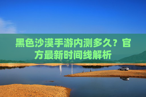 黑色沙漠手游内测多久?官方最新时间线解析