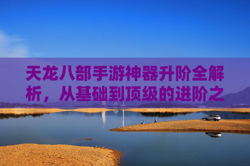 天龙八部手游神器升阶全解析，从基础到顶级的进阶之路，重塑战力巅峰体验