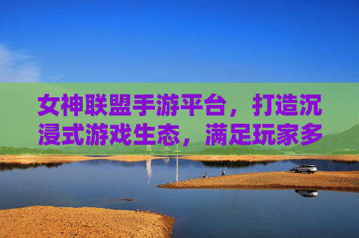 女神联盟手游平台,打造沉浸式游戏生态,满足玩家多元需求