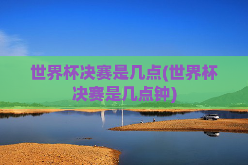 世界杯决赛是几点(世界杯决赛是几点钟)