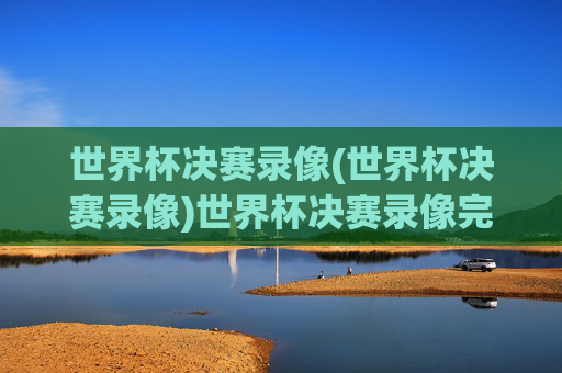 世界杯决赛录像(世界杯决赛录像)世界杯决赛录像完整版,阿根廷vs法国决赛视频回放