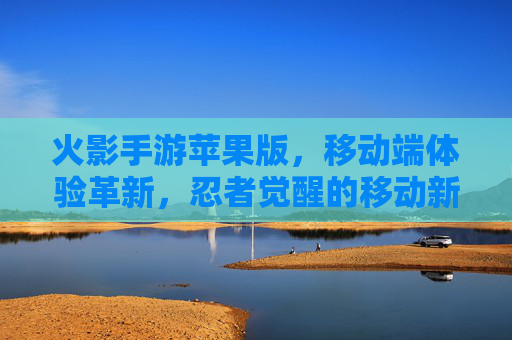 火影手游苹果版,移动端体验革新,忍者觉醒的移动新篇章,火影手游苹果版,移动端体验革新,忍者觉醒的移动新篇章