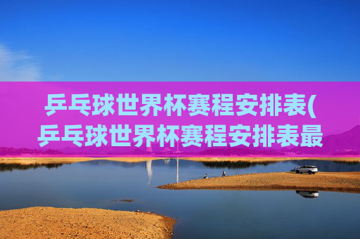 乒乓球世界杯赛程安排表(乒乓球世界杯赛程安排表最新)乒乓球世界杯赛程安排表（最新赛程）