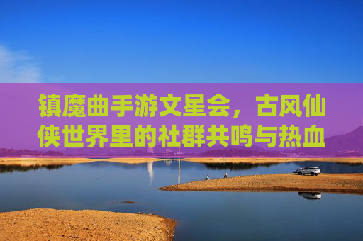 镇魔曲手游文星会，古风仙侠世界里的社群共鸣与热血征途