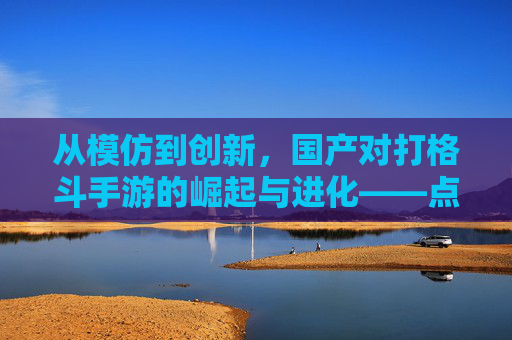 从模仿到创新,国产对打格斗手游的崛起与进化——点燃玩家热血的全新篇章