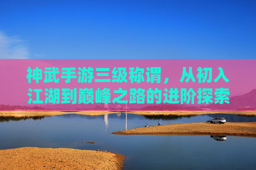 神武手游三级称谓，从初入江湖到巅峰之路的进阶探索，神武手游三级称谓，从初入江湖到巅峰的进阶探索