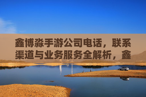 鑫博淼手游公司电话，联系渠道与业务服务全解析，鑫博淼手游公司电话、联系渠道及业务服务全解析