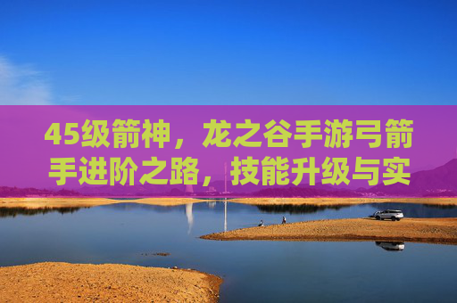 45级箭神，龙之谷手游弓箭手进阶之路，技能升级与实战技巧解析