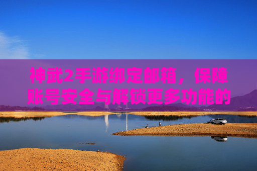 神武2手游绑定邮箱,保障账号安全与解锁更多功能的必备操作