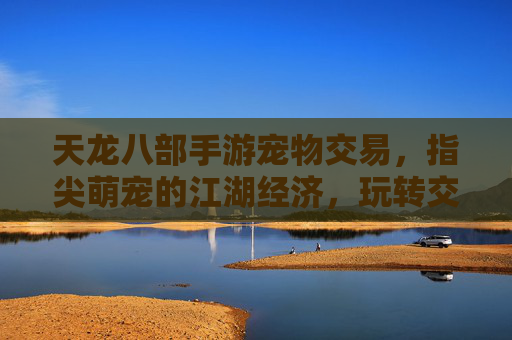 天龙八部手游宠物交易,指尖萌宠的江湖经济,玩转交易解锁新体验,天龙八部手游宠物交易,指尖萌宠的江湖经济新体验