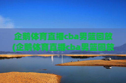 企鹅体育直播cba男篮回放(企鹅体育直播cba男篮回放在哪看)企鹅体育直播cba男篮回放，在哪里观看CBA男篮比赛回放？