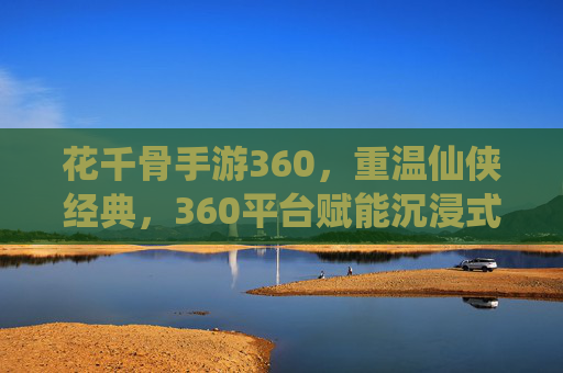 花千骨手游360，重温仙侠经典，360平台赋能沉浸式体验