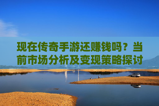 现在传奇手游还赚钱吗?当前市场分析及变现策略探讨
