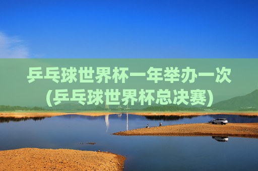乒乓球世界杯一年举办一次(乒乓球世界杯总决赛)