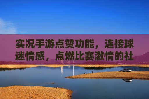 实况手游点赞功能,连接球迷情感,点燃比赛激情的社交新引擎