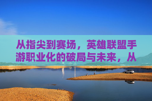 从指尖到赛场，英雄联盟手游职业化的破局与未来，从指尖到赛场，英雄联盟手游职业化的破局与未来
