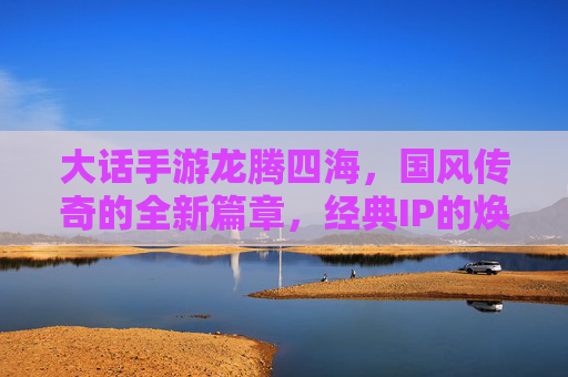 大话手游龙腾四海，国风传奇的全新篇章，经典IP的焕新之旅