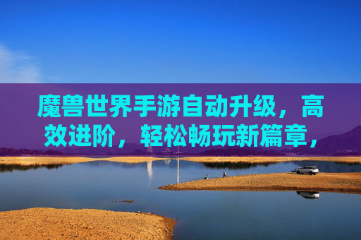 魔兽世界手游自动升级,高效进阶,轻松畅玩新篇章,魔兽世界手游自动升级,高效进阶,轻松畅玩新篇章
