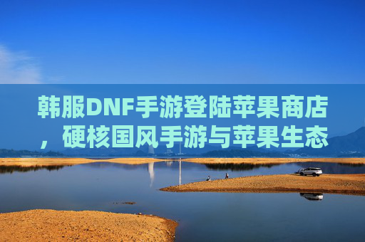 韩服DNF手游登陆苹果商店，硬核国风手游与苹果生态的深度适配与体验解析